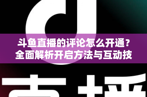 斗鱼直播的评论怎么开通？全面解析开启方法与互动技巧