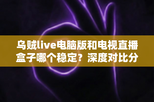 乌贼live电脑版和电视直播盒子哪个稳定？深度对比分析与选购指南