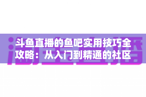 斗鱼直播的鱼吧实用技巧全攻略:从入门到精通的社区运营与互动指南 斗鱼直播的鱼吧实用技巧全攻略:从入门到精通的社区运营与互动指南