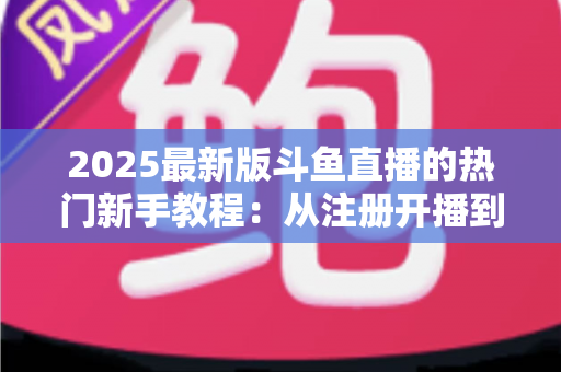 2025最新版斗鱼直播的热门新手教程：从注册开播到人气飙升的完整入门指南