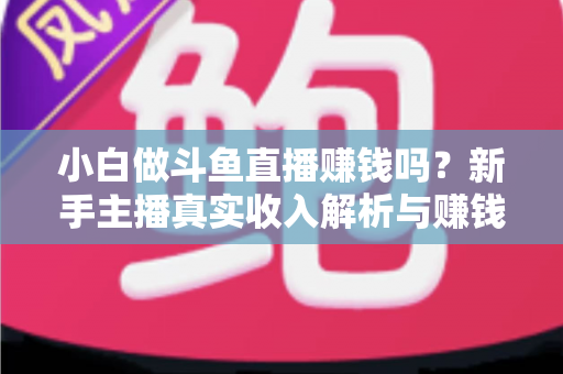 小白做斗鱼直播赚钱吗？新手主播真实收入解析与赚钱进阶攻略