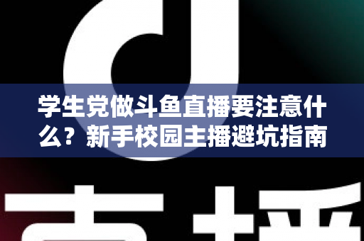 学生党做斗鱼直播要注意什么？新手校园主播避坑指南与实战攻略