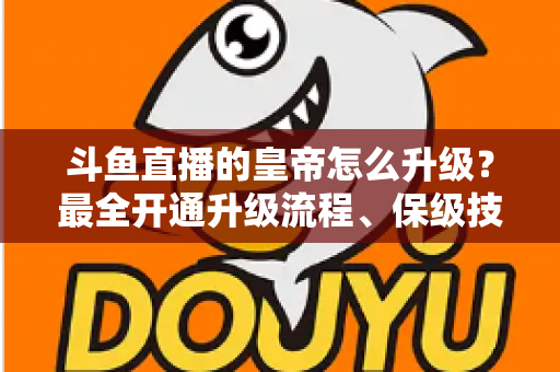 斗鱼直播的皇帝怎么升级?最全开通升级流程、保级技巧与特权福利详解 斗鱼直播的皇帝怎么升级?最全开通升级流程、保级技巧与特权福利详解