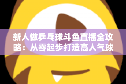 新人做乒乓球斗鱼直播全攻略：从零起步打造高人气球台直播间的实战指南