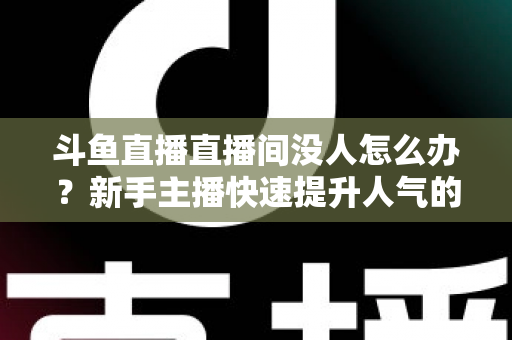斗鱼直播直播间没人怎么办？新手主播快速提升人气的完整实用指南