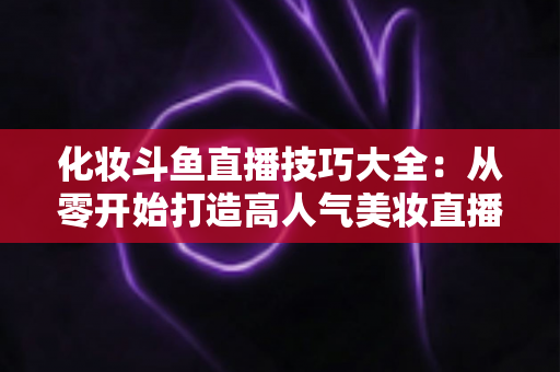 化妆斗鱼直播技巧大全：从零开始打造高人气美妆直播间的实战指南