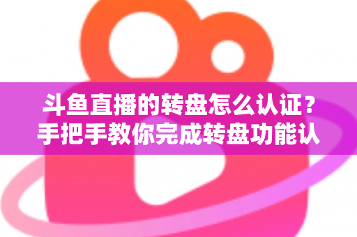 斗鱼直播的转盘怎么认证？手把手教你完成转盘功能认证的完整流程与实用技巧