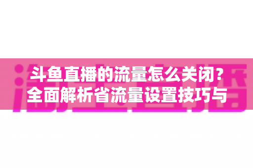 斗鱼直播的流量怎么关闭？全面解析省流量设置技巧与实用操作指南
