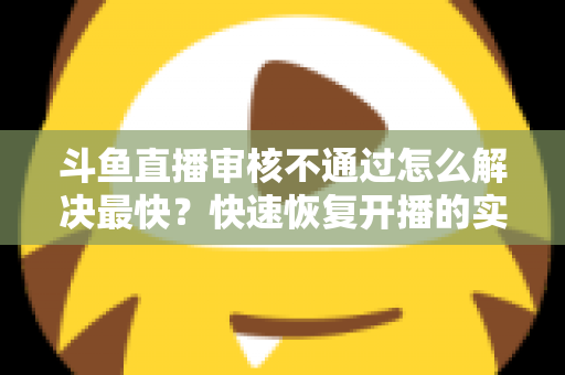 斗鱼直播审核不通过怎么解决最快?快速恢复开播的实用指南全解析 斗鱼直播审核不通过怎么解决最快?快速恢复开播的实用指南全解析