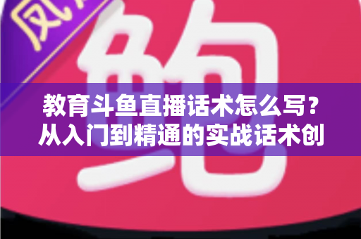 教育斗鱼直播话术怎么写?从入门到精通的实战话术创作全攻略 教育斗鱼直播话术怎么写?从入门到精通的实战话术创作全攻略