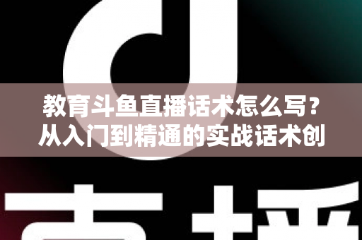 教育斗鱼直播话术怎么写？从入门到精通的实战话术创作全攻略