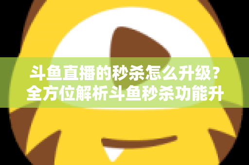 斗鱼直播的秒杀怎么升级？全方位解析斗鱼秒杀功能升级方法与运营实战技巧