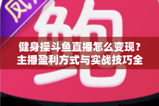 健身操斗鱼直播怎么变现？主播盈利方式与实战技巧全解析