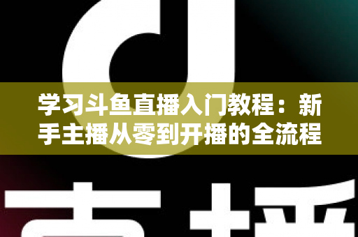 学习斗鱼直播入门教程:新手主播从零到开播的全流程实战指南 学习斗鱼直播入门教程:新手主播从零到开播的全流程实战指南