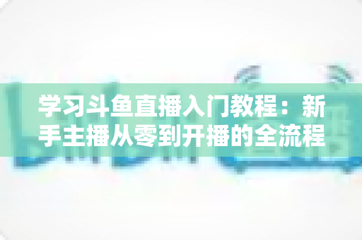 学习斗鱼直播入门教程:新手主播从零到开播的全流程实战指南 学习斗鱼直播入门教程:新手主播从零到开播的全流程实战指南