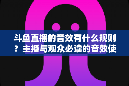 斗鱼直播的音效有什么规则？主播与观众必读的音效使用规范全解析