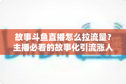 故事斗鱼直播怎么拉流量？主播必看的故事化引流涨人气全攻略