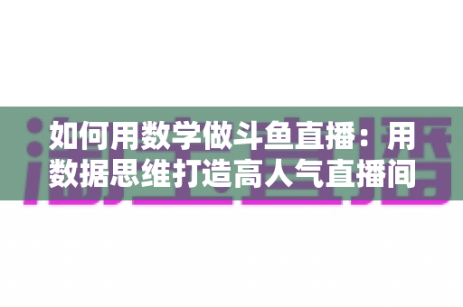如何用数学做斗鱼直播：用数据思维打造高人气直播间的实用指南
