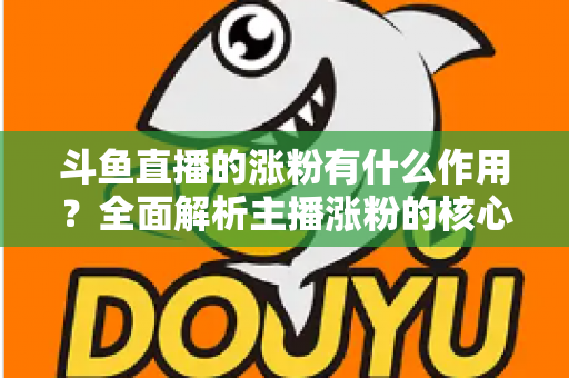 斗鱼直播的涨粉有什么作用?全面解析主播涨粉的核心价值与变现意义 斗鱼直播的涨粉有什么作用?全面解析主播涨粉的核心价值与变现意义