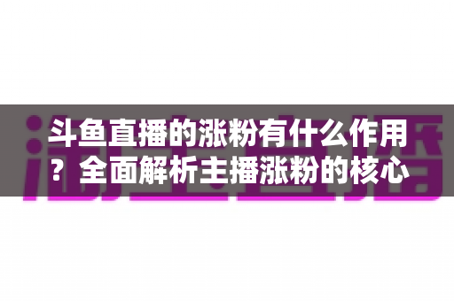 斗鱼直播的涨粉有什么作用?全面解析主播涨粉的核心价值与变现意义 斗鱼直播的涨粉有什么作用?全面解析主播涨粉的核心价值与变现意义