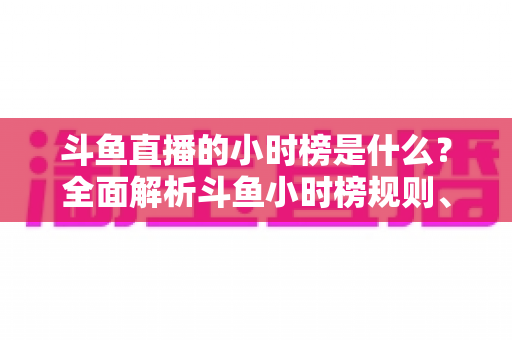 斗鱼直播的小时榜是什么？全面解析斗鱼小时榜规则、作用与冲榜技巧