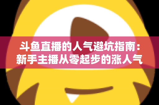 斗鱼直播的人气避坑指南：新手主播从零起步的涨人气实战手册