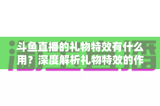 斗鱼直播的礼物特效有什么用？深度解析礼物特效的作用、价值与使用技巧