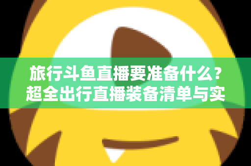 旅行斗鱼直播要准备什么？超全出行直播装备清单与实战攻略，助你边走边播人气爆棚