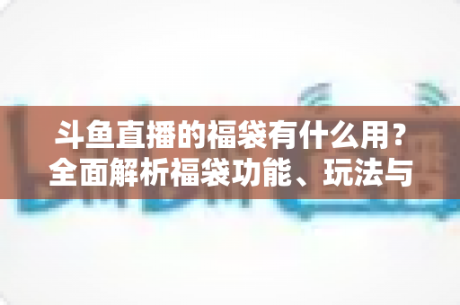 斗鱼直播的福袋有什么用？全面解析福袋功能、玩法与互动价值全攻略