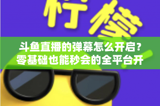 斗鱼直播的弹幕怎么开启？零基础也能秒会的全平台开启教程与实用设置指南