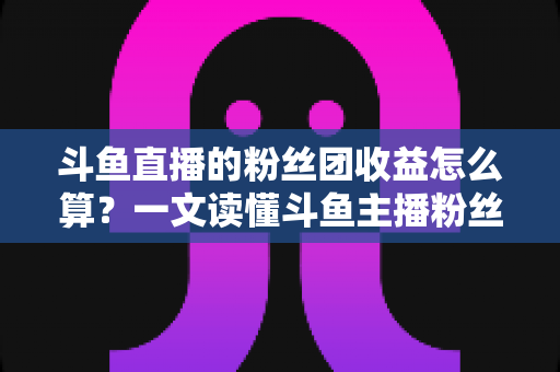 斗鱼直播的粉丝团收益怎么算？一文读懂斗鱼主播粉丝团收益构成、分成比例与提现规则