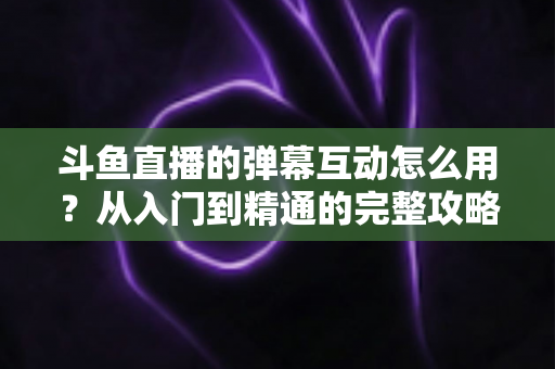 斗鱼直播的弹幕互动怎么用?从入门到精通的完整攻略,让你轻松玩转直播间氛围 斗鱼直播的弹幕互动怎么用?从入门到精通的完整攻略,让你轻松玩转直播间氛围