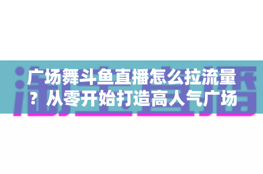 广场舞斗鱼直播怎么拉流量？从零开始打造高人气广场舞直播间的完整攻略