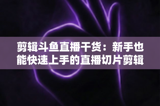 剪辑斗鱼直播干货：新手也能快速上手的直播切片剪辑完整实战指南