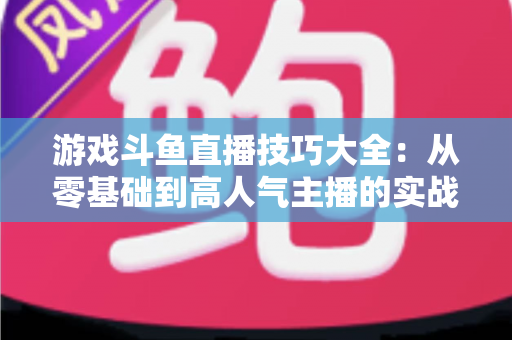 游戏斗鱼直播技巧大全：从零基础到高人气主播的实战成长指南