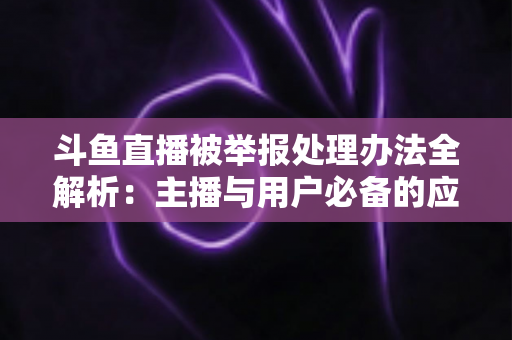 斗鱼直播被举报处理办法全解析：主播与用户必备的应对指南与避坑策略