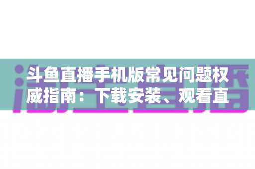 斗鱼直播手机版常见问题权威指南:下载安装、观看直播与账号管理一站式解答 斗鱼直播手机版常见问题权威指南:下载安装、观看直播与账号管理一站式解答