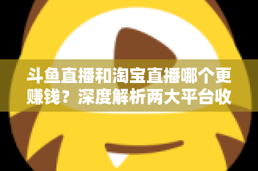 斗鱼直播和淘宝直播哪个更赚钱？深度解析两大平台收益差异与变现前景
