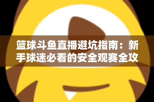 篮球斗鱼直播避坑指南：新手球迷必看的安全观赛全攻略，教你识破假直播间、防住消费陷阱、享受高清流畅NBA与CBA赛事