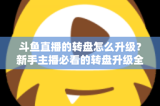 斗鱼直播的转盘怎么升级？新手主播必看的转盘升级全流程与实用运营攻略