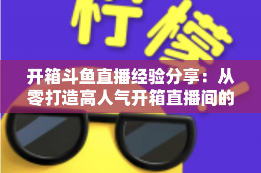 开箱斗鱼直播经验分享：从零打造高人气开箱直播间的实战指南
