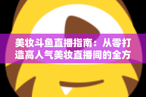 美妆斗鱼直播指南：从零打造高人气美妆直播间的全方位攻略
