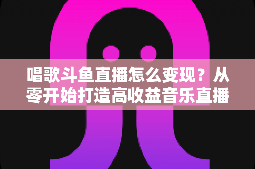 唱歌斗鱼直播怎么变现？从零开始打造高收益音乐直播间的完整指南
