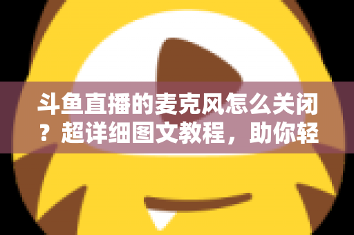 斗鱼直播的麦克风怎么关闭?超详细图文教程,助你轻松掌控直播间声音 斗鱼直播的麦克风怎么关闭?超详细图文教程,助你轻松掌控直播间声音