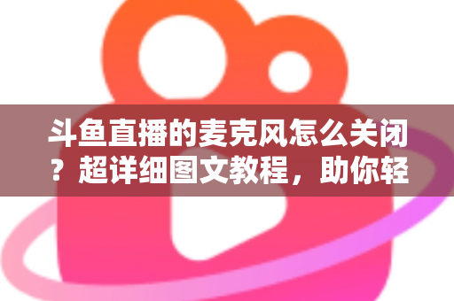 斗鱼直播的麦克风怎么关闭？超详细图文教程，助你轻松掌控直播间声音