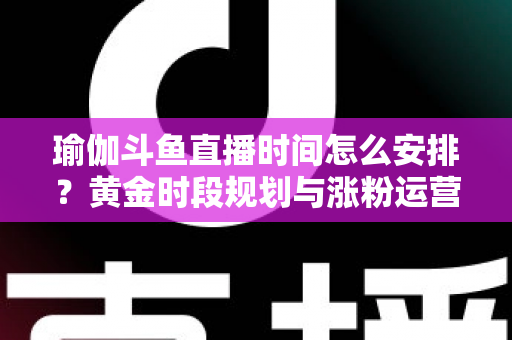 瑜伽斗鱼直播时间怎么安排？黄金时段规划与涨粉运营策略全解析