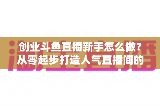 创业斗鱼直播新手怎么做？从零起步打造人气直播间的完整实战指南