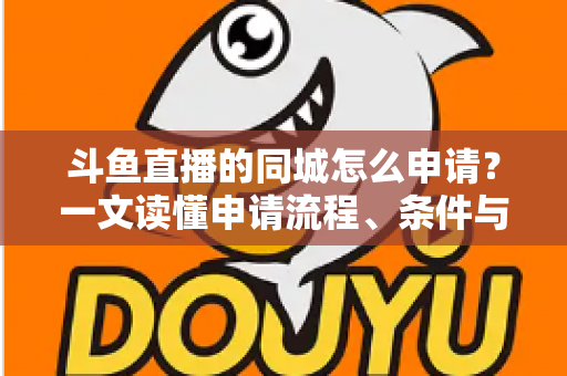 斗鱼直播的同城怎么申请?一文读懂申请流程、条件与运营技巧 斗鱼直播的同城怎么申请?一文读懂申请流程、条件与运营技巧