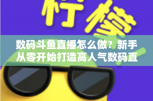 数码斗鱼直播怎么做？新手从零开始打造高人气数码直播间的全流程实战指南