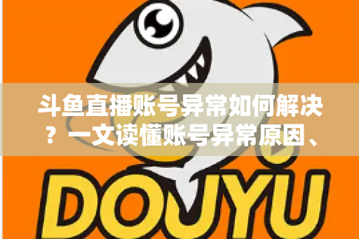 斗鱼直播账号异常如何解决？一文读懂账号异常原因、处理步骤与预防技巧全攻略